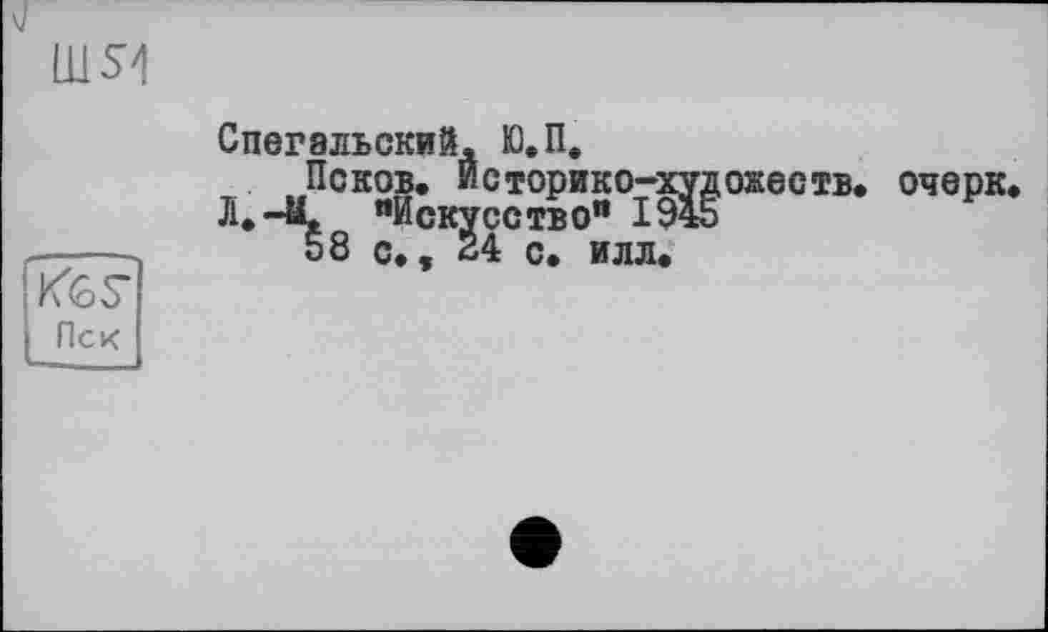 ﻿шя
KGS’ Пек
Спегальский, Ю.П,
Псков. Историко-худ J1.-4L «Искусство" ІЖ 58 с., 24 с. илл.
ожеств.
очерк